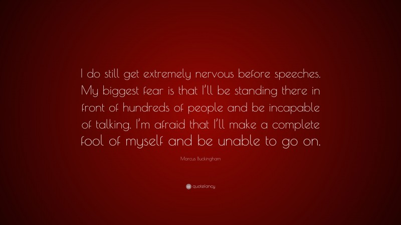 Marcus Buckingham Quote: “I do still get extremely nervous before speeches. My biggest fear is that I’ll be standing there in front of hundreds of people and be incapable of talking. I’m afraid that I’ll make a complete fool of myself and be unable to go on.”