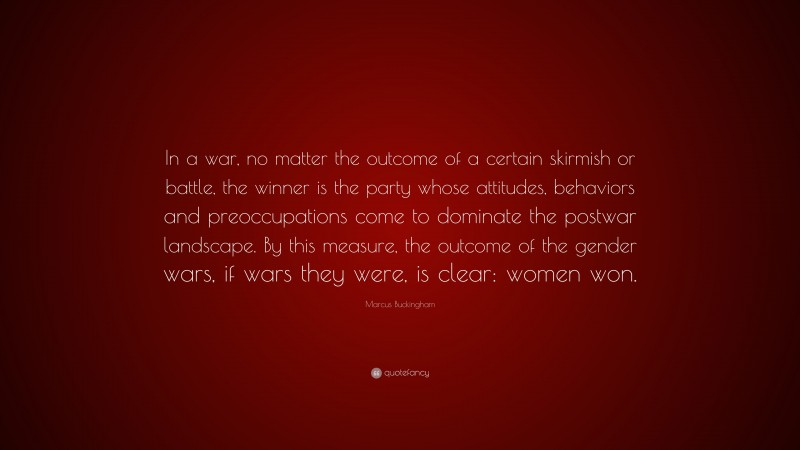 Marcus Buckingham Quote: “In a war, no matter the outcome of a certain skirmish or battle, the winner is the party whose attitudes, behaviors and preoccupations come to dominate the postwar landscape. By this measure, the outcome of the gender wars, if wars they were, is clear: women won.”