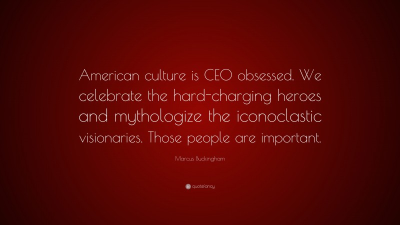 Marcus Buckingham Quote: “American culture is CEO obsessed. We celebrate the hard-charging heroes and mythologize the iconoclastic visionaries. Those people are important.”