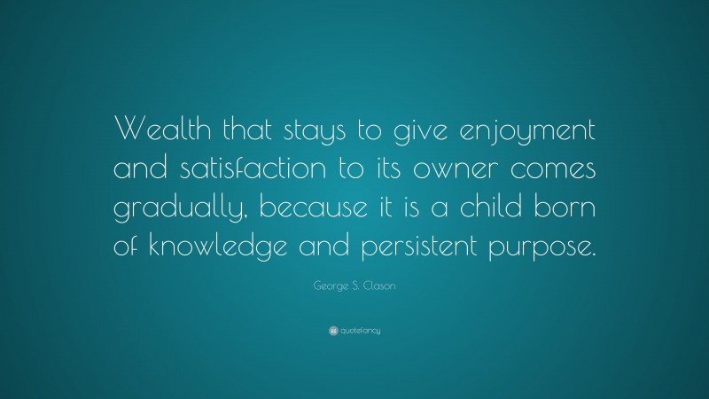 George S. Clason Quote: “Wealth that stays to give enjoyment and satisfaction to its owner comes gradually, because it is a child born of knowledge and persistent purpose.”
