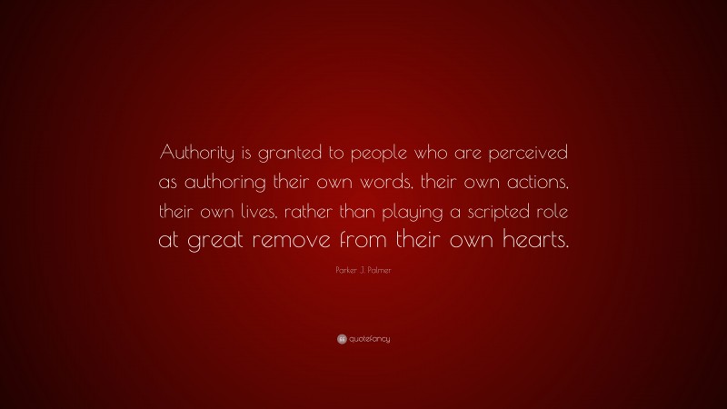 Parker J. Palmer Quote: “Authority is granted to people who are perceived as authoring their own words, their own actions, their own lives, rather than playing a scripted role at great remove from their own hearts.”