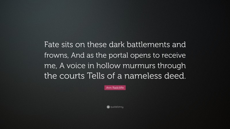 Ann Radcliffe Quote: “Fate sits on these dark battlements and frowns, And as the portal opens to receive me, A voice in hollow murmurs through the courts Tells of a nameless deed.”