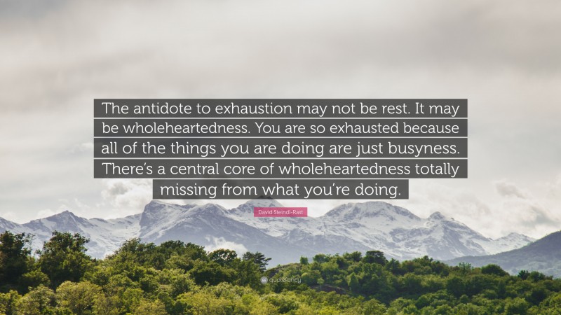 David Steindl-Rast Quote: “The antidote to exhaustion may not be rest. It may be wholeheartedness. You are so exhausted because all of the things you are doing are just busyness. There’s a central core of wholeheartedness totally missing from what you’re doing.”