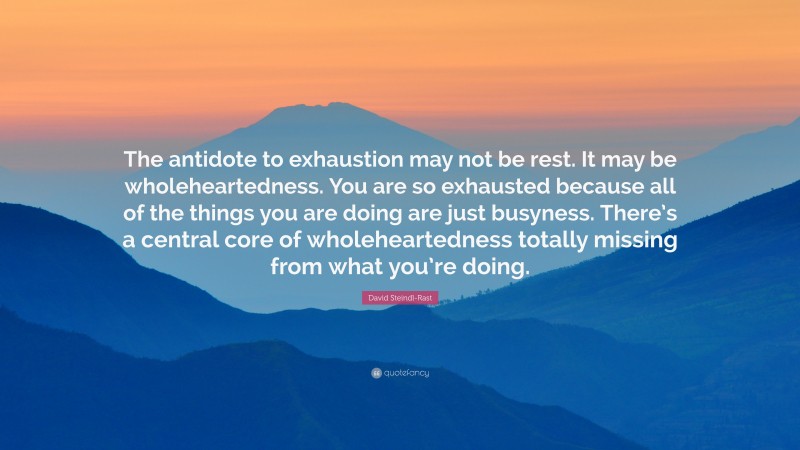 David Steindl-Rast Quote: “The antidote to exhaustion may not be rest. It may be wholeheartedness. You are so exhausted because all of the things you are doing are just busyness. There’s a central core of wholeheartedness totally missing from what you’re doing.”