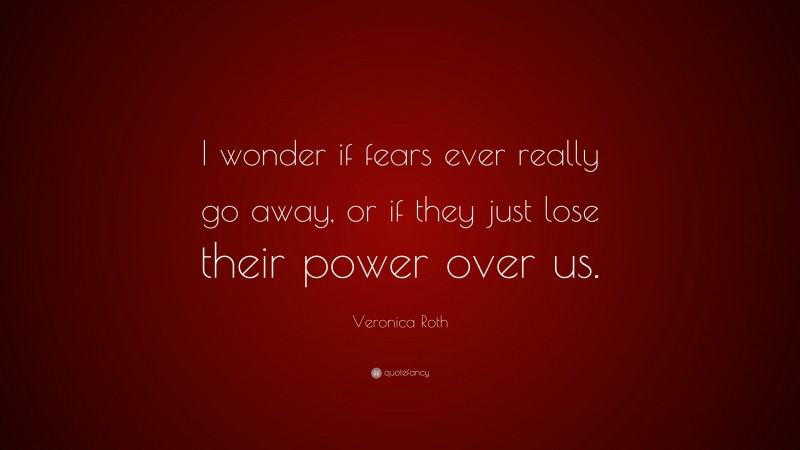 Veronica Roth Quote: “I wonder if fears ever really go away, or if they just lose their power over us.”