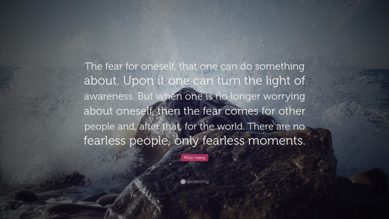 Peter Høeg Quote: “The fear for oneself, that one can do something about. Upon it one can turn the light of awareness. But when one is no longer worrying about oneself, then the fear comes for other people and, after that, for the world. There are no fearless people, only fearless moments.”