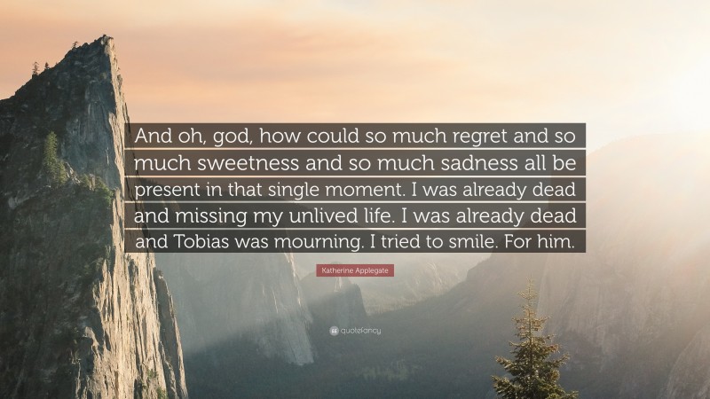 Katherine Applegate Quote: “And oh, god, how could so much regret and so much sweetness and so much sadness all be present in that single moment. I was already dead and missing my unlived life. I was already dead and Tobias was mourning. I tried to smile. For him.”