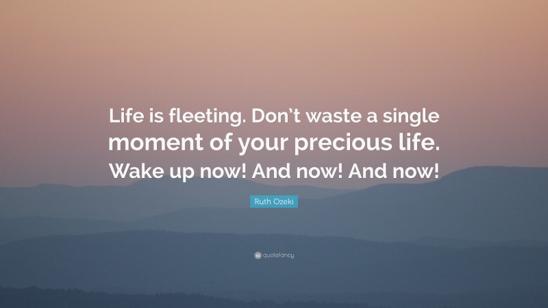 Ruth Ozeki Quote: “Life is fleeting. Don’t waste a single moment of your precious life. Wake up now! And now! And now!”