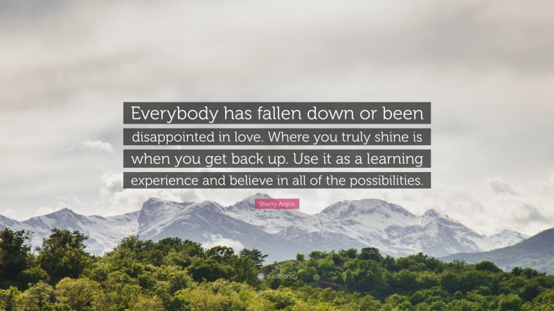 Sherry Argov Quote: “Everybody has fallen down or been disappointed in love. Where you truly shine is when you get back up. Use it as a learning experience and believe in all of the possibilities.”