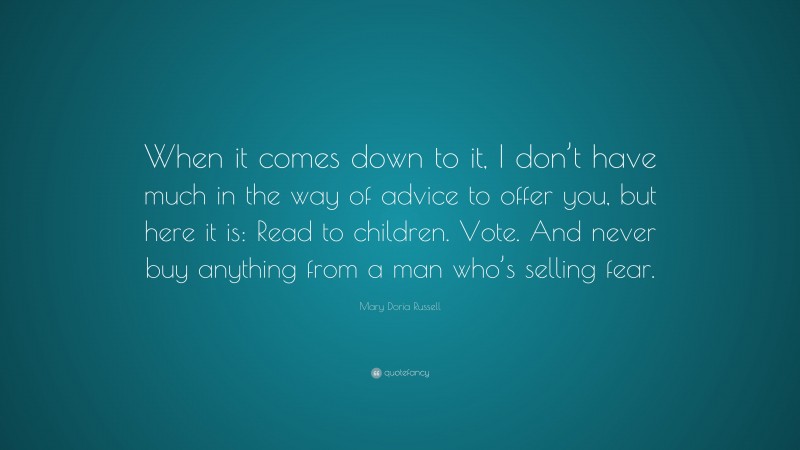 Mary Doria Russell Quote: “When it comes down to it, I don’t have much in the way of advice to offer you, but here it is: Read to children. Vote. And never buy anything from a man who’s selling fear.”