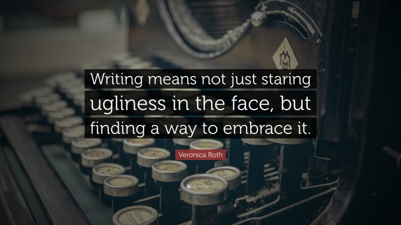 Veronica Roth Quote: “Writing means not just staring ugliness in the face, but finding a way to embrace it.”