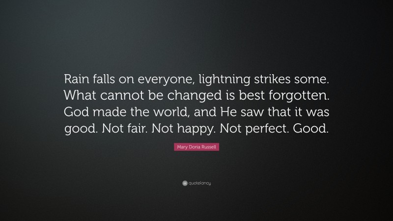 Mary Doria Russell Quote: “Rain falls on everyone, lightning strikes some. What cannot be changed is best forgotten. God made the world, and He saw that it was good. Not fair. Not happy. Not perfect. Good.”