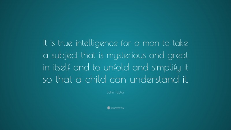 John Taylor Quote: “It is true intelligence for a man to take a subject that is mysterious and great in itself and to unfold and simplify it so that a child can understand it.”