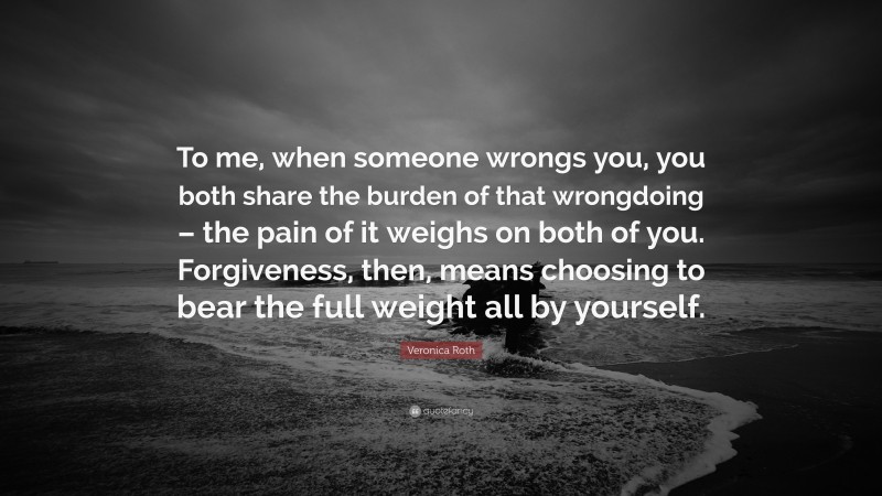 Veronica Roth Quote: “To me, when someone wrongs you, you both share the burden of that wrongdoing – the pain of it weighs on both of you. Forgiveness, then, means choosing to bear the full weight all by yourself.”