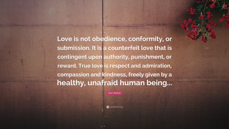 Dan Barker Quote: “Love is not obedience, conformity, or submission. It is a counterfeit love that is contingent upon authority, punishment, or reward. True love is respect and admiration, compassion and kindness, freely given by a healthy, unafraid human being...”