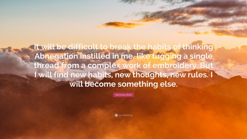 Veronica Roth Quote: “It will be difficult to break the habits of thinking Abnegation instilled in me, like tugging a single thread from a complex work of embroidery. But I will find new habits, new thoughts, new rules. I will become something else.”