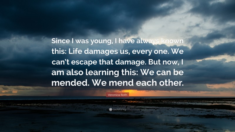 Veronica Roth Quote: “Since I was young, I have always known this: Life damages us, every one. We can’t escape that damage. But now, I am also learning this: We can be mended. We mend each other.”