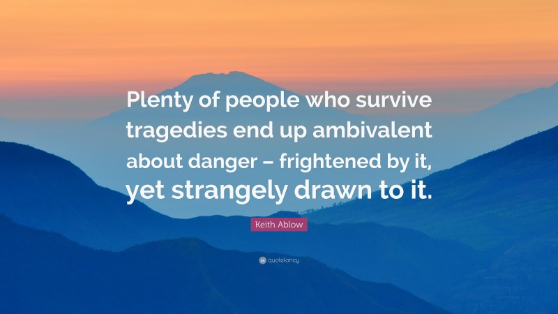 Keith Ablow Quote: “Plenty of people who survive tragedies end up ambivalent about danger – frightened by it, yet strangely drawn to it.”