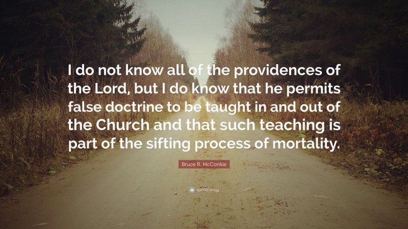 Bruce R. McConkie Quote: “I do not know all of the providences of the Lord, but I do know that he permits false doctrine to be taught in and out of the Church and that such teaching is part of the sifting process of mortality.”