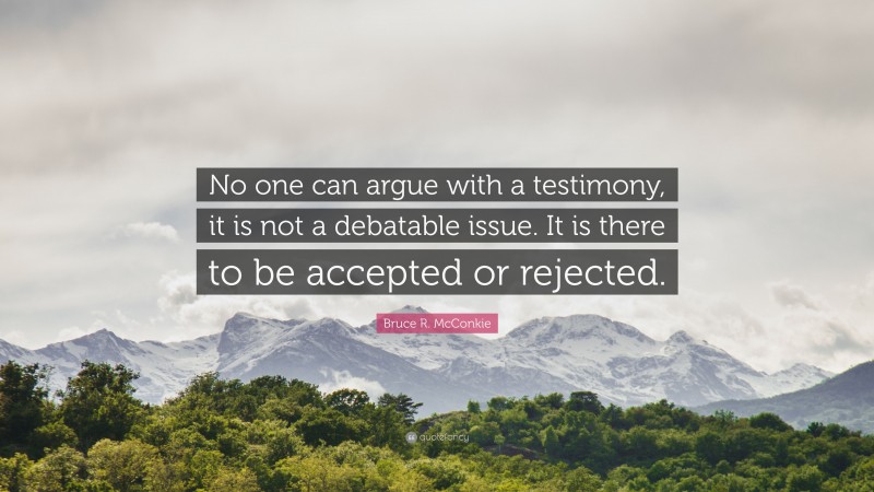 Bruce R. McConkie Quote: “No one can argue with a testimony, it is not a debatable issue. It is there to be accepted or rejected.”