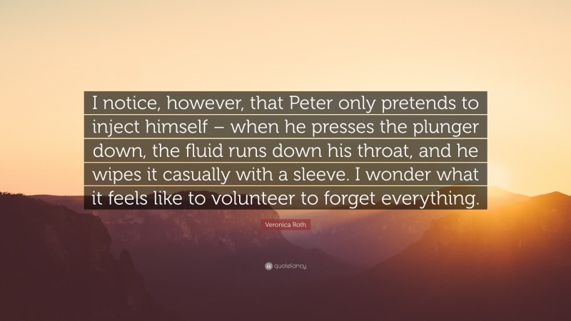 Veronica Roth Quote: “I notice, however, that Peter only pretends to inject himself – when he presses the plunger down, the fluid runs down his throat, and he wipes it casually with a sleeve. I wonder what it feels like to volunteer to forget everything.”