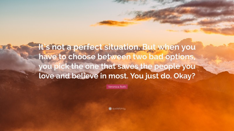 Veronica Roth Quote: “It’s not a perfect situation. But when you have to choose between two bad options, you pick the one that saves the people you love and believe in most. You just do. Okay?”