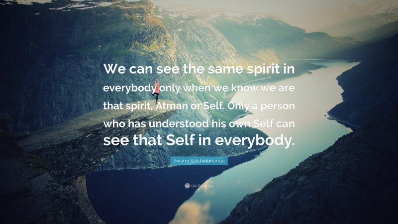 Swami Satchidananda Quote: “We can see the same spirit in everybody only when we know we are that spirit, Atman or Self. Only a person who has understood his own Self can see that Self in everybody.”