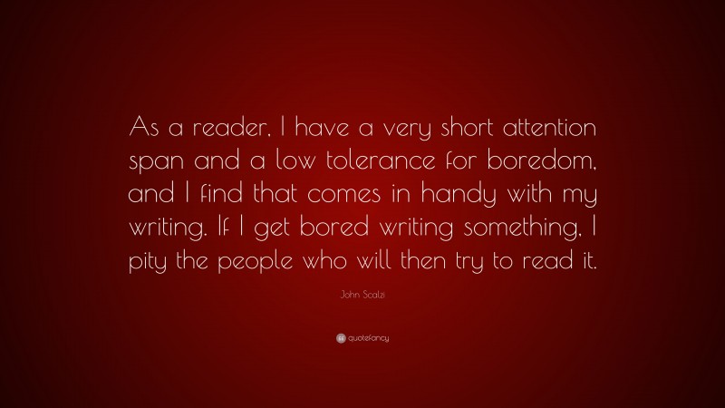 John Scalzi Quote: “As a reader, I have a very short attention span and a low tolerance for boredom, and I find that comes in handy with my writing. If I get bored writing something, I pity the people who will then try to read it.”