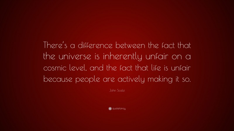 John Scalzi Quote: “There’s a difference between the fact that the universe is inherently unfair on a cosmic level, and the fact that life is unfair because people are actively making it so.”