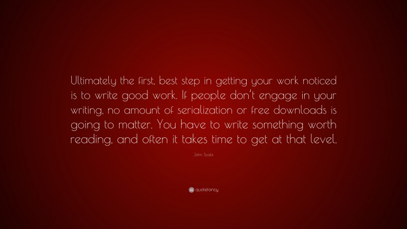 John Scalzi Quote: “Ultimately the first, best step in getting your work noticed is to write good work. If people don’t engage in your writing, no amount of serialization or free downloads is going to matter. You have to write something worth reading, and often it takes time to get at that level.”