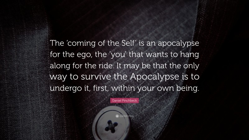 Daniel Pinchbeck Quote: “The ‘coming of the Self’ is an apocalypse for the ego, the ‘you’ that wants to hang along for the ride. It may be that the only way to survive the Apocalypse is to undergo it, first, within your own being.”