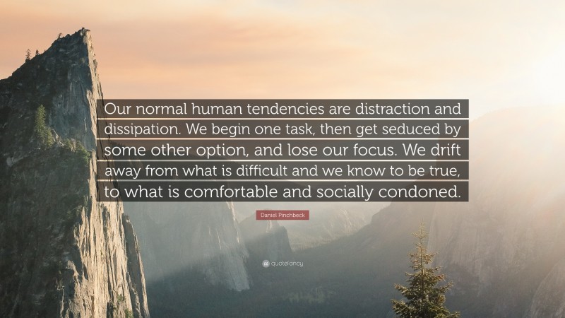 Daniel Pinchbeck Quote: “Our normal human tendencies are distraction and dissipation. We begin one task, then get seduced by some other option, and lose our focus. We drift away from what is difficult and we know to be true, to what is comfortable and socially condoned.”