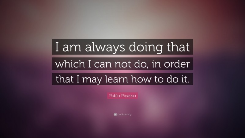 Pablo Picasso Quote: “I am always doing that which I can not do, in order that I may learn how to do it.”