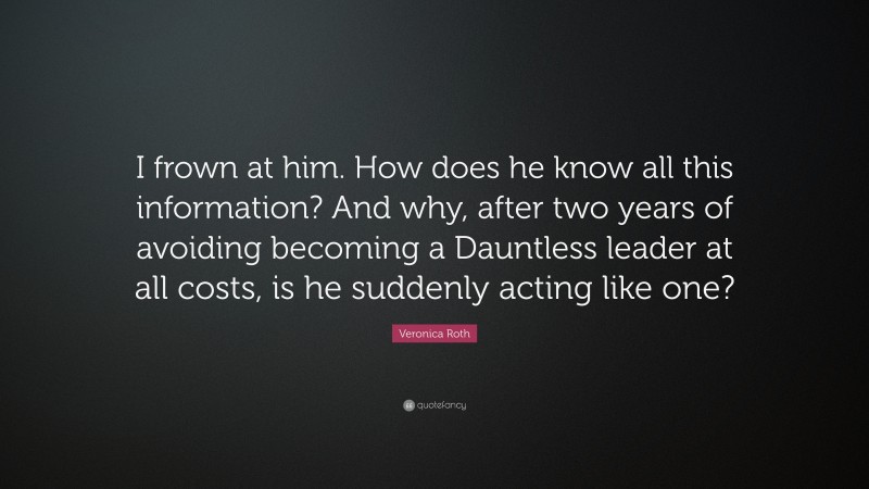 Veronica Roth Quote: “I frown at him. How does he know all this information? And why, after two years of avoiding becoming a Dauntless leader at all costs, is he suddenly acting like one?”