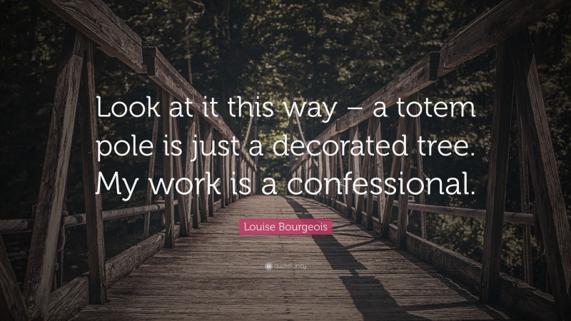 Louise Bourgeois Quote: “Look at it this way – a totem pole is just a decorated tree. My work is a confessional.”