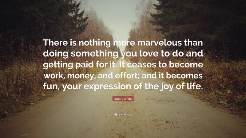 Stuart Wilde Quote: “There is nothing more marvelous than doing something you love to do and getting paid for it. It ceases to become work, money, and effort; and it becomes fun, your expression of the joy of life.”