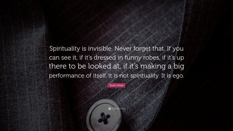 Stuart Wilde Quote: “Spirituality is invisible. Never forget that. If you can see it, if it’s dressed in funny robes, if it’s up there to be looked at, if it’s making a big performance of itself, it is not spirituality. It is ego.”