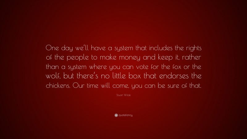 Stuart Wilde Quote: “One day we’ll have a system that includes the rights of the people to make money and keep it, rather than a system where you can vote for the fox or the wolf, but there’s no little box that endorses the chickens. Our time will come, you can be sure of that.”