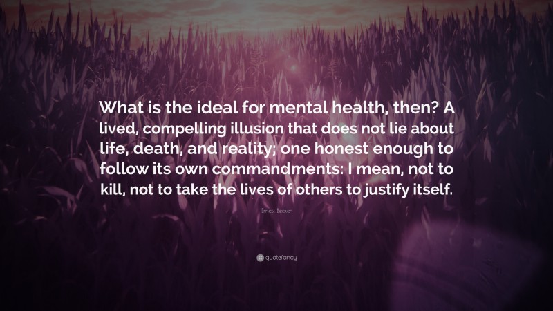 Ernest Becker Quote: “What is the ideal for mental health, then? A lived, compelling illusion that does not lie about life, death, and reality; one honest enough to follow its own commandments: I mean, not to kill, not to take the lives of others to justify itself.”