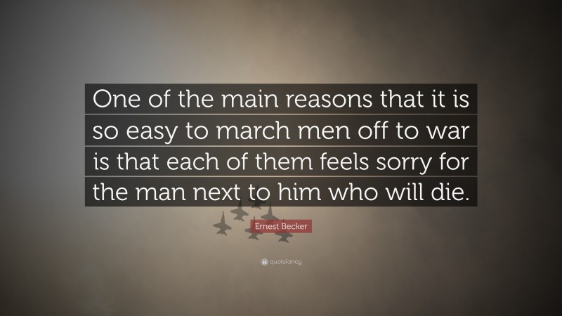 Ernest Becker Quote: “One of the main reasons that it is so easy to march men off to war is that each of them feels sorry for the man next to him who will die.”