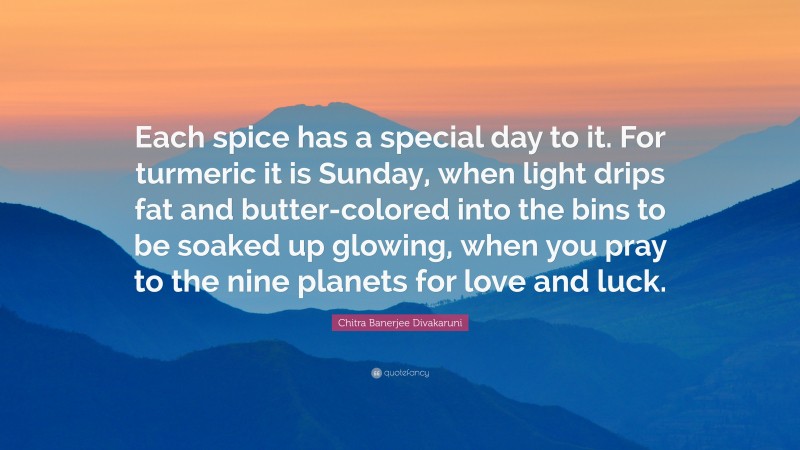 Chitra Banerjee Divakaruni Quote: “Each spice has a special day to it. For turmeric it is Sunday, when light drips fat and butter-colored into the bins to be soaked up glowing, when you pray to the nine planets for love and luck.”