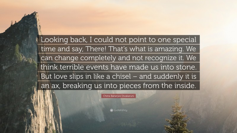 Chitra Banerjee Divakaruni Quote: “Looking back, I could not point to one special time and say, There! That’s what is amazing. We can change completely and not recognize it. We think terrible events have made us into stone. But love slips in like a chisel – and suddenly it is an ax, breaking us into pieces from the inside.”