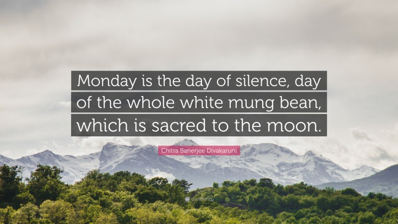 Chitra Banerjee Divakaruni Quote: “Monday is the day of silence, day of the whole white mung bean, which is sacred to the moon.”