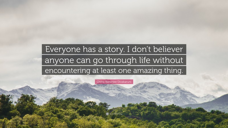 Chitra Banerjee Divakaruni Quote: “Everyone has a story. I don’t believer anyone can go through life without encountering at least one amazing thing.”