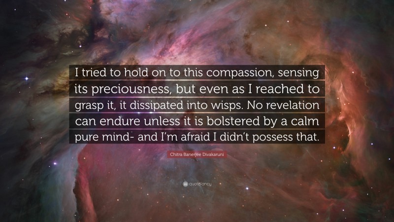Chitra Banerjee Divakaruni Quote: “I tried to hold on to this compassion, sensing its preciousness, but even as I reached to grasp it, it dissipated into wisps. No revelation can endure unless it is bolstered by a calm pure mind- and I’m afraid I didn’t possess that.”