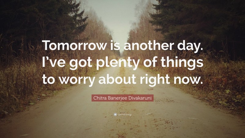 Chitra Banerjee Divakaruni Quote: “Tomorrow is another day. I’ve got plenty of things to worry about right now.”