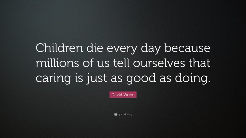 David Wong Quote: “Children die every day because millions of us tell ourselves that caring is just as good as doing.”