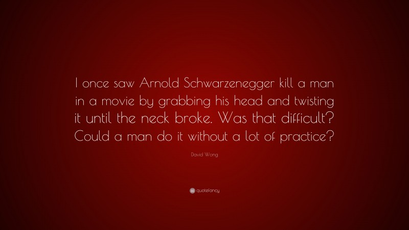 David Wong Quote: “I once saw Arnold Schwarzenegger kill a man in a movie by grabbing his head and twisting it until the neck broke. Was that difficult? Could a man do it without a lot of practice?”