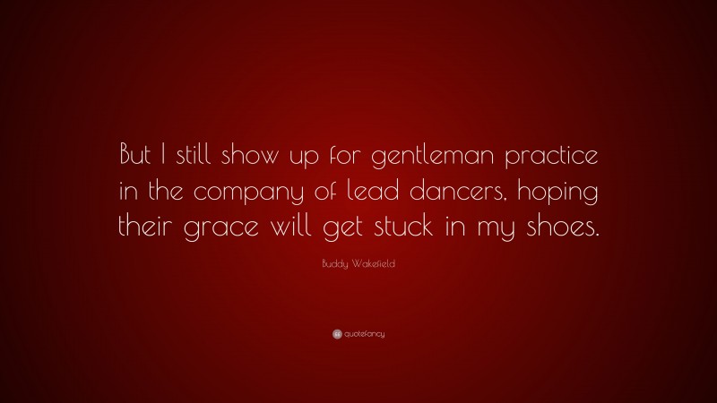 Buddy Wakefield Quote: “But I still show up for gentleman practice in the company of lead dancers, hoping their grace will get stuck in my shoes.”