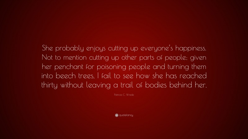 Patricia C. Wrede Quote: “She probably enjoys cutting up everyone’s happiness. Not to mention cutting up other parts of people; given her penchant for poisoning people and turning them into beech trees, I fail to see how she has reached thirty without leaving a trail of bodies behind her.”